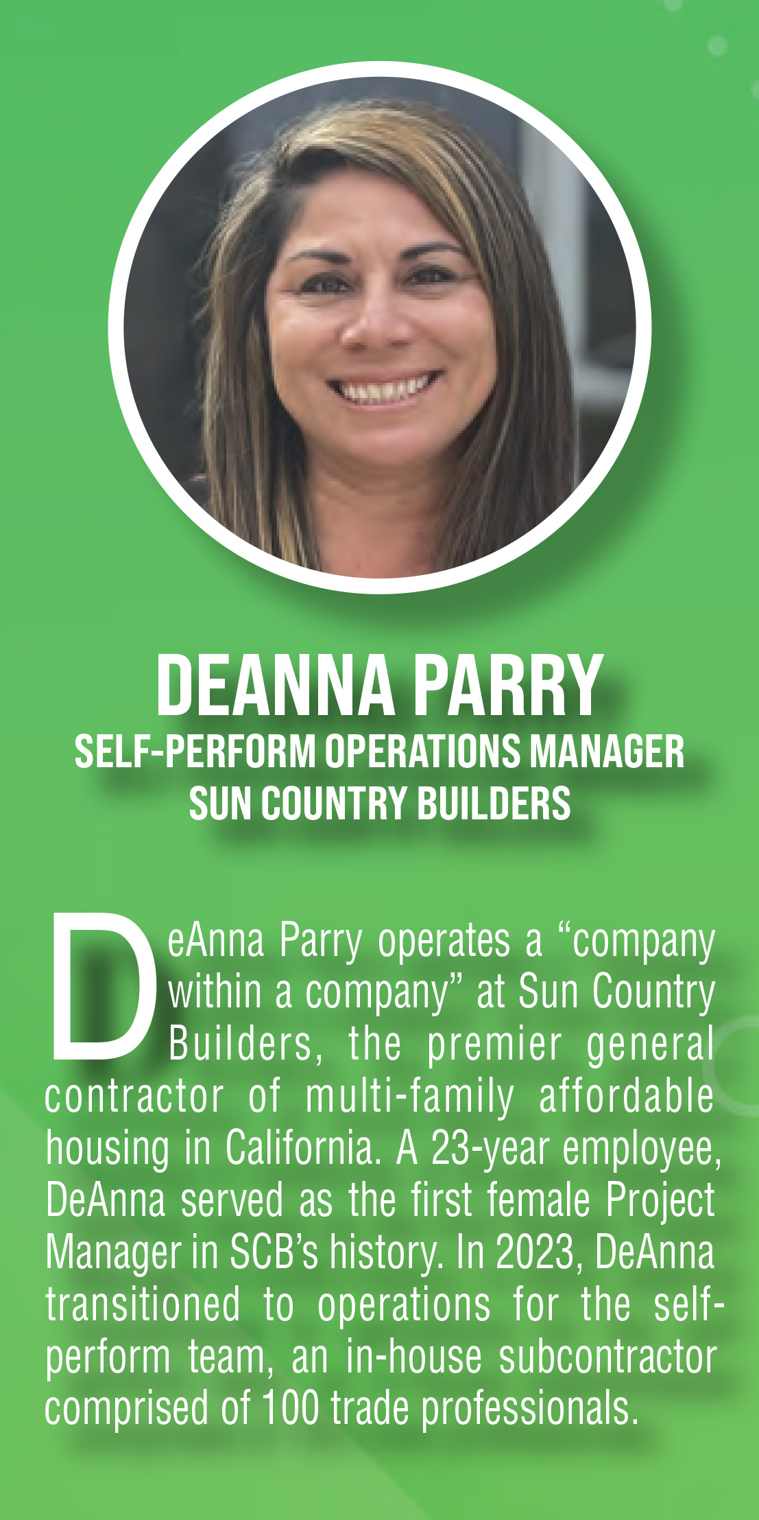 Deanna Parry, Self-Perform Operations Manager, Sun Country Builders. DeAnna Parry operates a “company within a company” at Sun Country Builders, the premier general contractor of multi-family affordable housing in California. A 23-year employee, DeAnna served as the first female Project Manager in SCB’s history. In 2023, DeAnna transitioned to operations for the self perform team, an in-house subcontractor comprised of 100 trade professionals.