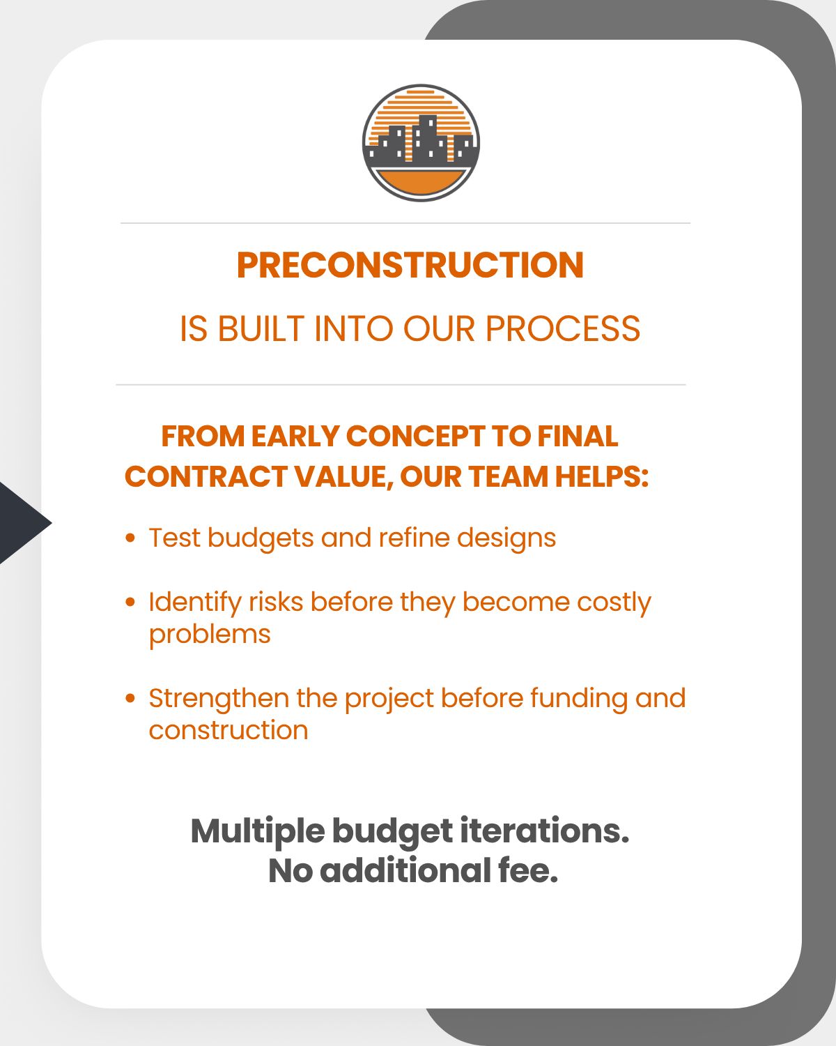 Preconstruction Is built into our process. From early concept to final contract value, our team helps: Test budgets and refine designs, Identify risks before they become costly problems, Strengthen the project before funding and construction. Multiple budget iterations. No additional fee.