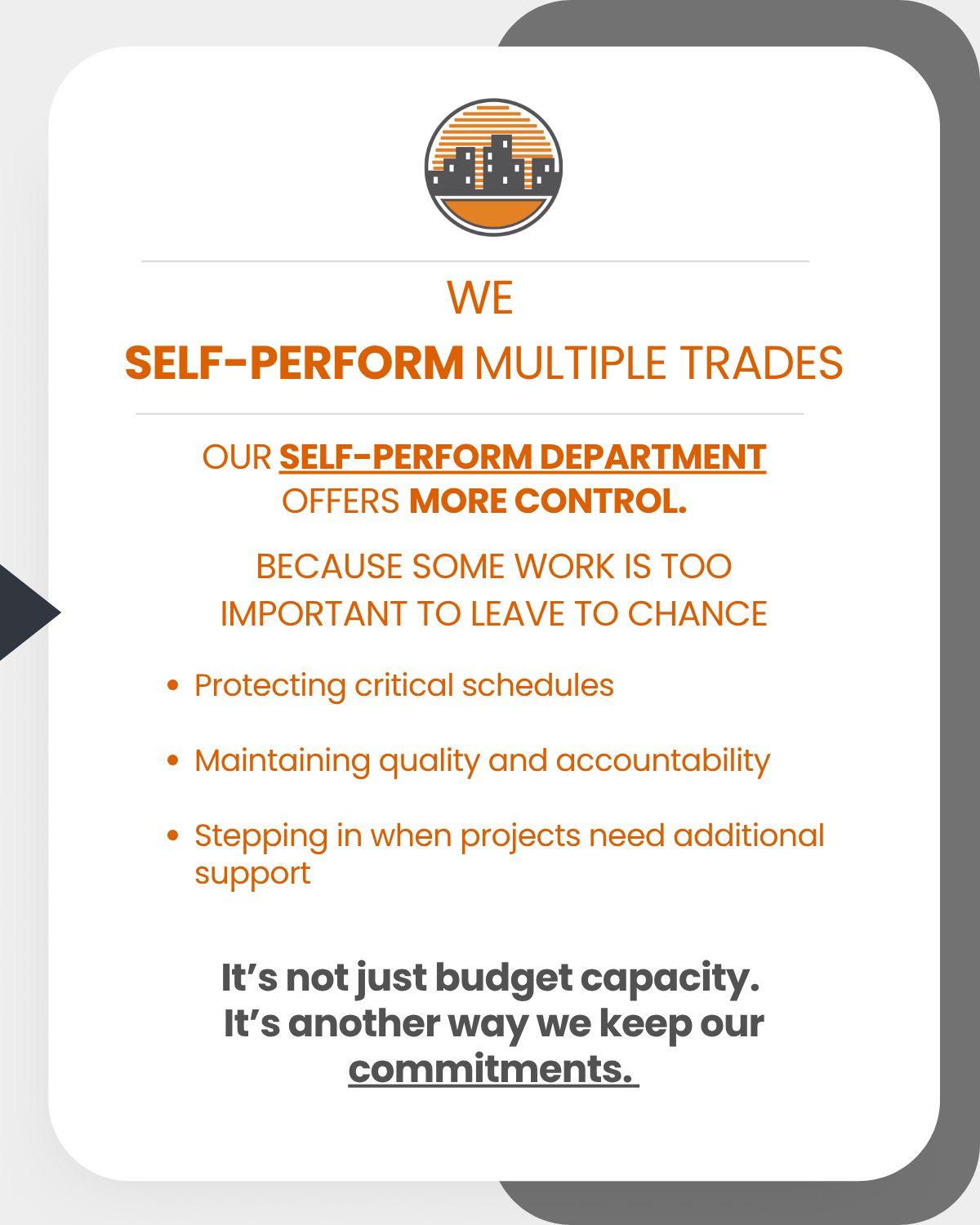We self-perform multiple trades. Our self-perform department offers more control. Because some work is too important to leave to chance: Protecting critical schedules, Maintaining quality and accountability, Stepping in when projects need additional support. It's not just budget capacity. It's another way we keep our commitments.