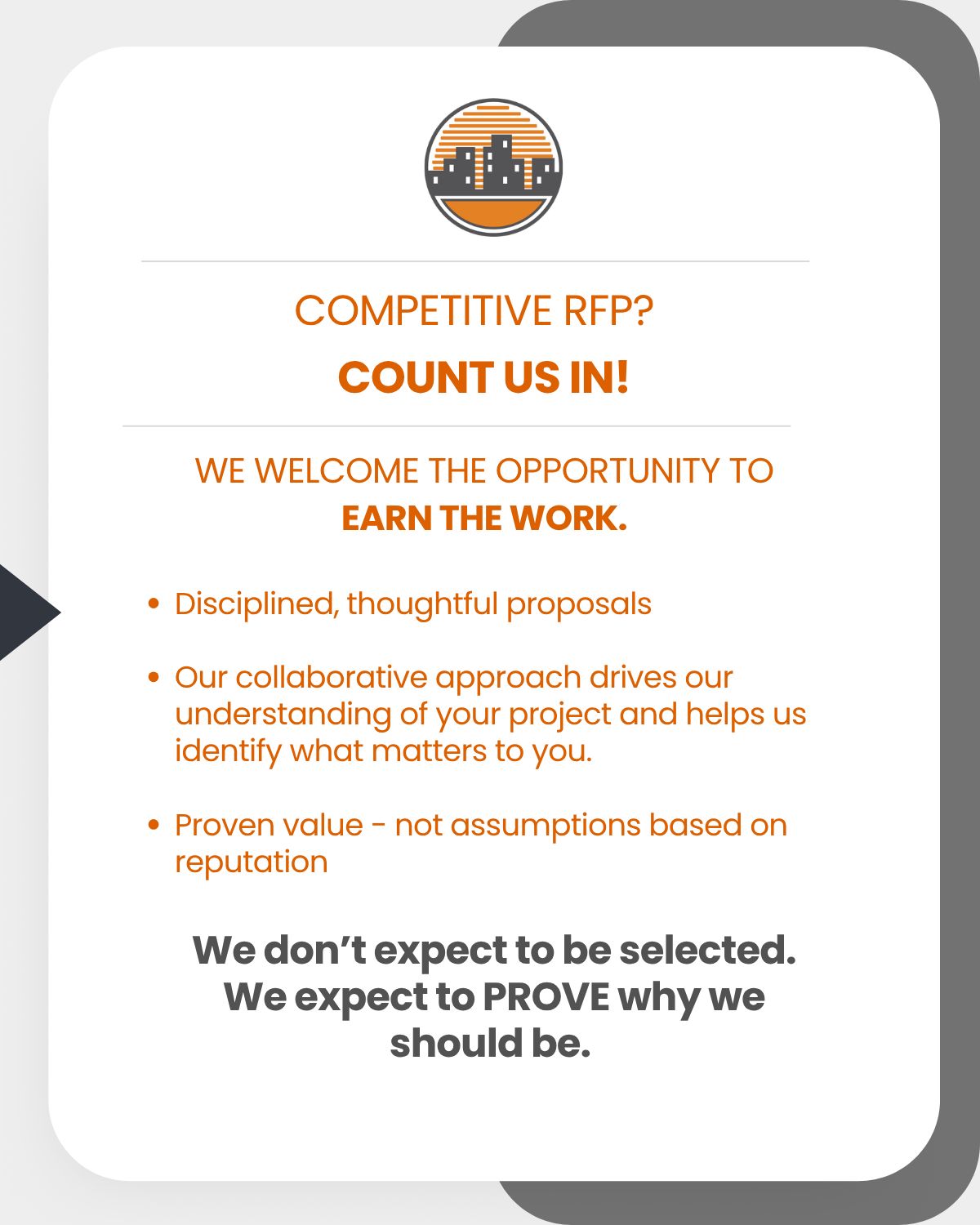 Competitive RFP? Count us in! We welcome the opportunity to earn the work: Disciplined, thoughtful proposals, Our collaborative approach drives our understanding of your project and helps us identify what matters to you, Proven value - not assumptions based on reputation. We don't expect to be selected. We expect to PROVE why we should be.