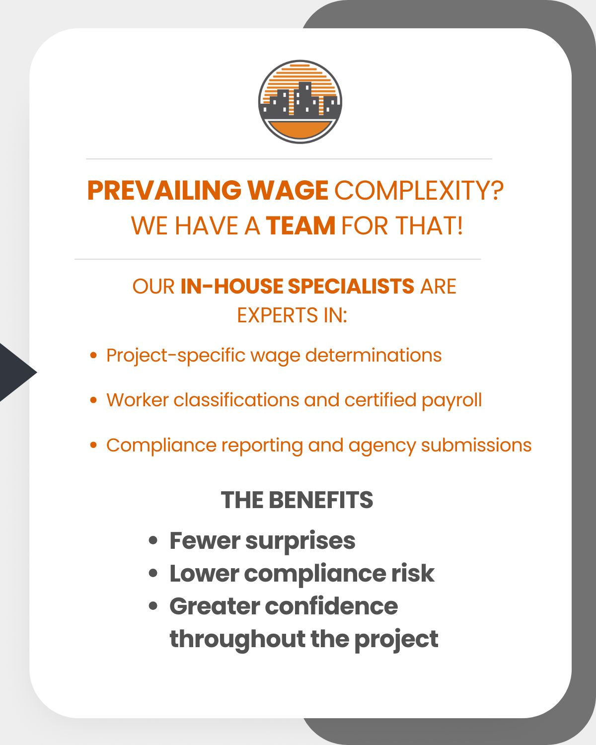 Prevailing wage complexity? We have a team for that! Our in-house specialists are experts in: Project-specific wage determinations, Worker classifications and certified payroll, Compliance reporting and agency submissions. The benefits: Fewer surprises, Lower compliance risk, Greater confidence throughout the project.